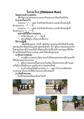 ว่ิงระยะไกล (Distance Run)
    วัตถุประสงค์การทดสอบ
        เพ่ ือวัดความอดทนของระบบหายใจและระบบไหลเวียนโลหิต
    ระยะทางในการว่ิง
        ระยะทาง ١,٢٠٠ เมตร สำาหรับนั กเรียนชาย และนั กเรียนหญิงท่ี
มีอายุระหว่าง ١٢ – ٧ ปี
        ระยะทาง ١,٦٠٠ เมตร สำาหรับนั กเรียนชาย และนั กเรียนหญิงท่ี
มีอายุระหว่าง ١٨ – ١٣ ปี
        อุปกรณท่ีใช้ในการทดสอบ
                      ์
        ١. นาฬกาจับเวลา ١/١٠٠ วินาที
                    ิ
        ٢. สนามท่ีมีล่้ว่ิง หรือทางว่ิงพ้ืนราบ
    วิธีการปฏิบัติ
               เม่ ือให้สัญญาณ “เข้าท่” ผ้้เข้ารับการทดสอบยืนให้เท้าข้างหน่ ึง
                                      ี
แตะเส้นเร่ิม เม่ ือพร้อมและน่ิง ผ้ปล่อยตัวสัง “ไป” ผ้้รับการทดสอบออกว่ิง
                                    ้             ่
ไปตามเส้นทางท่ีกำาหนดให้เร็วท่ีสุดเท่าท่ีจะทำาได้ (แม้ว่าจะอนุญาตให้เดิน
ได้ แต่ก็ยังเน้ นให้รักษาระดับความเร็วให้คงท่ีอย่้เสมอ)
    ระเบียบการทดสอบ
        ١. หากผ้รับการทดสอบไม่สามารถว่ิงได้ตลอดระยะทางท่ีกำาหนดได้
                        ้
ก็ให้เดินจนครบระยะทาง
        ٢. ผ้้รบการทดสอบท่ีไม่สามารถว่ิง/เดิน ได้ครบระยะทางท่ีกำาหนด
                 ั
จะไม่มีการบันทึกเวลา และต้องทำาการทดสอบใหม่
        ٣. หากโรงเรียนไม่มีล่้ว่ิงระยะทาง ٤٠٠ เมตร ก็สามารถดัดแปลง
จากสนาม หรือทางว่ิงให้ครบระยะทางท่ีกำาหนดไว้
    การบันทึกคะแนน
        บันทึกคะแนนเป็ นนาทีและวินาที
 