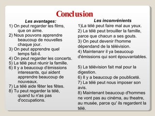 Conclusion Les avantages: 1)  On peut regarder les films , que on  aime.  2) Nous pouvons apprendre beaucoup de   nouvelles chaque jour.  3) On peut apprendre quel temps fait-il.  4) On peut regarder les concerts.  5) La télé peut réunir la famille.  6) Il y a beaucoup d'émissions interesants, qui aident   apprendre beaucoup de nouveaux.  7) La télé aide f ê ter les f ê tes.  8) Tu peut regarder la télé, quand tu n'as pas d'occupations.  Les inconvénients 1)La télé peut faire mal aux yeux.  2) La télé peut brouiller la famille, parce que chacun a ses gouts.  3) On peut devenir l'homme dépendand de la télévision.  4) Maintenanr il ya beaucoup d'émissions qui sont épouvantables.  5) La télévision fait mal pour la digestion.  6) Il y a beaucoup de poubliceté.  7) La télé peut nous imposer son avis.  8) Maintenant beaucoup d'hommes ne vont pas au cinéma, au theatre, au musée, parce qu' ils regardent la télé.  