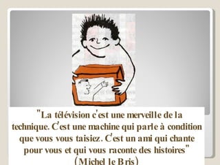 "La télévision c'est une merveille de la technique. C'est une machine qui parle à condition que vous vous taisiez. C'est un ami qui chante pour vous et qui vous raconte des histoires" (Michel le Bris) 