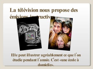La télévision nous propose des émisions instructives.  Elle peut illustrer agréablement ce que l'on étudie pendant l'année. C'est «une école à domicile». 