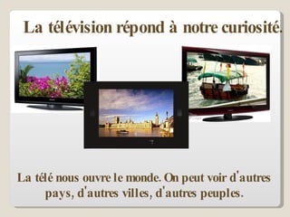 La télé nous ouvre le monde. On peut voir d'autres pays, d'autres villes, d'autres peuples. La télévision répond à notre curiosité.  