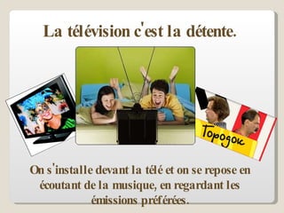 La télévision c'est la détente.  On s'installe devant la télé et on se repose en écoutant de la musique, en regardant les émissions préférées. 