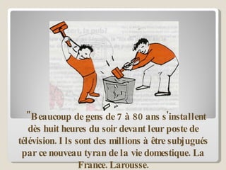 "Beaucoup de gens de 7 à 80 ans s'installent dès huit heures du soir devant leur poste de télévision. Ils sont des millions à être subjugués par ce nouveau tyran de la vie domestique.   La France. Larousse. 