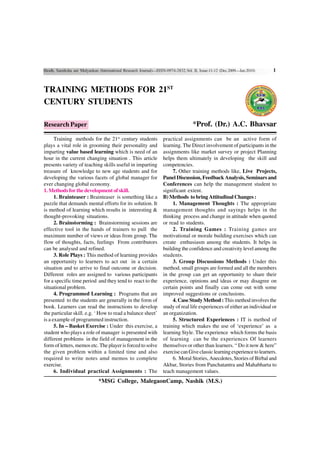 Shodh, Samiksha aur Mulyankan (International Research Journal)—ISSN-0974-2832,Vol. II, Issue-11-12 (Dec.2009—Jan.2010)    1


TRAINING METHODS FOR 21ST
CENTURY STUDENTS

Research Paper                                                                     *Prof. (Dr.) A.C. Bhavsar
      Training methods for the 21st century students              practical assignments can be an active form of
plays a vital role in grooming their personality and              learning. The Direct involvement of participants in the
imparting value based learning which is need of an                assignments like market survey or project Planning
hour in the current changing situation . This article             helps them ultimately in developing the skill and
presents variety of teaching skills useful in imparting           competencies.
treasure of knowledge to new age students and for                      7. Other training methods like, Live Projects,
developing the various facets of global manager for               Panel Discussion, Feedback Analysis, Seminars and
ever changing global economy.                                     Conferences can help the management student to
1. Methods for the development of skill.                          significant extent.
      1. Brainteaser : Brainteaser is something like a            B) Methods to bring Attitudinal Changes :
puzzle that demands mental efforts for its solution. It                1. Management Thoughts : The appropriate
is method of learning which results in interesting &              management thoughts and sayings helps in the
thought-provoking situations.                                     thinking process and change in attitude when quoted
      2. Brainstorming : Brainstorming sessions are               or read to students.
effective tool in the hands of trainers to pull the                    2. Training Games : Training games are
maximum number of views or ideas from group. The                  motivational or morale building exercises which can
flow of thoughts, facts, feelings From contributors               create enthusiasm among the students. It helps in
can be analysed and refined.                                      building the confidence and creativity level among the
      3. Role Plays : This method of learning provides            students.
an opportunity to learners to act out in a certain                     3. Group Discussions Methods : Under this
situation and to arrive to final outcome or decision.             method, small groups are formed and all the members
Different roles are assigned to various participants              in the group can get an opportunity to share their
for a specific time period and they tend to react to the          experience, opinions and ideas or may disagree on
situational problem.                                              certain points and finally can come out with some
      4. Programmed Learning : Programs that are                  improved suggestions or conclusions.
presented to the students are generally in the form of                 4. Case Study Method : This method involves the
book. Learners can read the instructions to develop               study of real life experiences of either an individual or
the particular skill. e.g. ‘ How to read a balance sheet’         an organization.
is a example of programmed instruction.                                5. Structured Experiences : IT is method of
      5. In – Basket Exercise : Under this exercise, a            training which makes the use of ‘experience’ as a
student who plays a role of manager is presented with             learning Style. The experience which forms the basis
different problems in the field of management in the              of learning can be the experiences Of learners
form of letters, memos etc. The player is forced to solve         themselves or other than learners. “ Do it now & here”
the given problem within a limited time and also                  exercise can Give classic learning experience to learners.
required to write notes amd memos to complete                          6. Moral Stories, Anecdotes, Stories of Birbal and
exercise.                                                         Akbar, Stories from Panchatantra and Mahabharta to
      6. Individual practical Assignments : The                   teach management values.
                              *MSG College, MalegaonCamp, Nashik (M.S.)
 