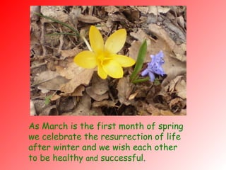 As March is the first month of spring we celebrate the resurrection of life after winter and we wish each other to be healthy  and  successful. 