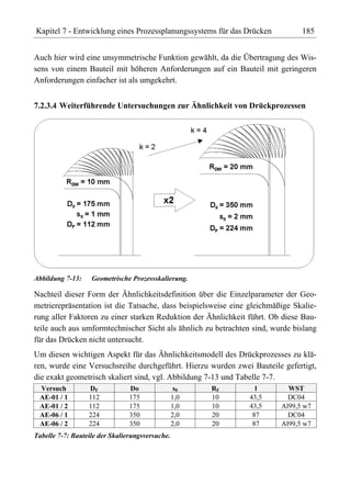 Kapitel 7 - Entwicklung eines Prozessplanungssystems für das Drücken           185


Auch hier wird eine unsymmetrische Funktion gewählt, da die Übertragung des Wis-
sens von einem Bauteil mit höheren Anforderungen auf ein Bauteil mit geringeren
Anforderungen einfacher ist als umgekehrt.


7.2.3.4 Weiterführende Untersuchungen zur Ähnlichkeit von Drückprozessen




Abbildung 7-13:    Geometrische Prozessskalierung.

Nachteil dieser Form der Ähnlichkeitsdefinition über die Einzelparameter der Geo-
metrierepräsentation ist die Tatsache, dass beispielsweise eine gleichmäßige Skalie-
rung aller Faktoren zu einer starken Reduktion der Ähnlichkeit führt. Ob diese Bau-
teile auch aus umformtechnischer Sicht als ähnlich zu betrachten sind, wurde bislang
für das Drücken nicht untersucht.
Um diesen wichtigen Aspekt für das Ähnlichkeitsmodell des Drückprozesses zu klä-
ren, wurde eine Versuchsreihe durchgeführt. Hierzu wurden zwei Bauteile gefertigt,
die exakt geometrisch skaliert sind, vgl. Abbildung 7-13 und Tabelle 7-7.
 Versuch          DF            Do                s0   RF         l        WST
 AE-01 / 1        112           175              1,0   10       43,5       DC04
 AE-01 / 2        112           175              1,0   10       43,5     Al99,5 w7
 AE-06 / 1        224           350              2,0   20        87        DC04
 AE-06 / 2        224           350              2,0   20        87      Al99,5 w7
Tabelle 7-7: Bauteile der Skalierungsversuche.
 
