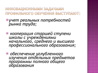 учет реальных потребностей рынка труда; кооперация старшей ступени школы с учреждениями начального, среднего и высшего профессионального образования; обеспечение углубленного изучения отдельных предметов программы полного общего образования 
