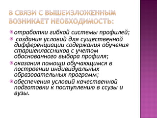 отработки гибкой системы профилей; создания условий для существенной дифференциации содержания обучения старшеклассников с учетом обоснованного выбора профиля;  оказания помощи обучающимся в построении индивидуальных образовательных программ; обеспечения условий качественной подготовки к поступлению в ссузы и вузы. 