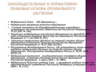 Федеральный Закон  «Об образовании»,  Федеральная программа развития образования «Типовое положение об общеобразовательном учреждении»  (утверждено постановлением Правительства Российской Федерации от 19.03.2001 № 196),  Концепция модернизации российского образования на период до 2010 года  (утверждена Приказом Министерства образования Российской Федерации от 11.02.2002 № 393), Концепция профильного обучения на старшей ступени общего образования  (утверждена Приказом Министерства образования Российской Федерации от 18.07.2002 №2783), Распоряжение Минобразования России «Об утверждении плана-графика введения профильного обучения на старшей ступени общего образования»  (Распоряжение Минобразования России от 30.09. 2002, №970-13),  Федеральный компонент  государственного стандарта общего образования   (утвержден Приказом Министерства образования Российской Федерации  5 марта 2004 г. № 1089),  Федеральный базисный учебный план  и примерные учебные планы для образовательных учреждений Российской Федерации  (утвержден 9 марта 2004 г. № 1312). 