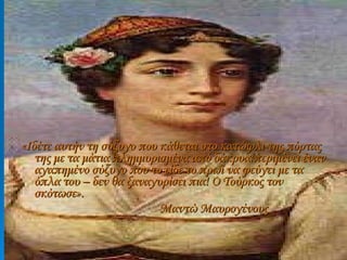 «Ιδέτε αυτήν τη σύζυγο που κάθεται στο κατώφλι της πόρτας της με τα μάτια πλημμυρισμένα από δάκρυα:περιμένει έναν αγαπημένο σύζυγο που το είδε το πρωί να φεύγει με τα όπλα του – δεν θα ξαναγυρίσει πια! Ο Τούρκος τον σκότωσε». Μαντώ Μαυρογένους 