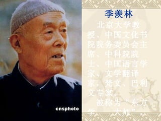 　　 季羡林 　 北京大学教授、中国文化书院院务委员会主席、中科院院士、中国语言学家、文学翻译家，梵文、巴利文专家。 　被称为“东方学　　大师”。   