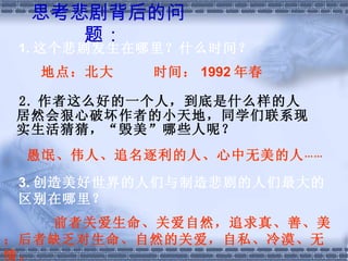 思考悲剧背后的问题：   2. 作者这么好的一个人，到底是什么样的人居然会狠心破坏作者的小天地，同学们联系现实生活猜猜，“毁美”哪些人呢？ 1. 这个悲剧发生在哪里？什么时间？ 地点：北大  时间： 1992 年春 愚氓、伟人、追名逐利的人、心中无美的人 …… 3. 创造美好世界的人们与制造悲剧的人们最大的区别在哪里？　 前者关爱生命、关爱自然，追求真、善、美；后者缺乏对生命、自然的关爱，自私、冷漠、无情。 