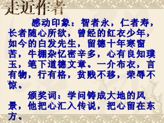 　　　感动印象：智者永，仁者寿，长者随心所欲，曾经的红衣少年，如今的白发先生，留德十年寒窗苦，牛棚杂忆密辛多，心有良知璞玉，笔下道德文章。一介布衣，言有物，行有格，贫贱不移，荣辱不惊。  　　颁奖词：学问铸成大地的风景，他把心汇入传说，把心留在东方。  　　　　　－－“感动中国 2006 评委会” 走近作者 