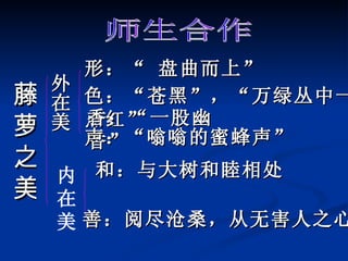 藤萝之美 师生合作 外在美 内 在 美 形：“ 盘曲而上” 色：“苍黑”，“万绿丛中一点红” 香：“一股幽香” 和：与大树和睦相处 声：“嗡嗡的蜜蜂声” 善：阅尽沧桑，从无害人之心 