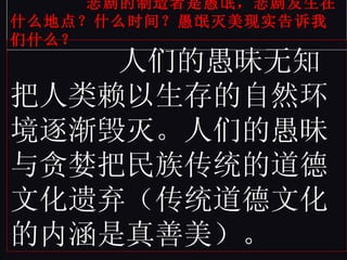 悲剧的制造者是愚氓，悲剧发生在什么地点？什么时间？愚氓灭美现实告诉我们什么？ 人们的愚昧无知把人类赖以生存的自然环境逐渐毁灭。人们的愚昧与贪婪把民族传统的道德文化遗弃（传统道德文化的内涵是真善美）。 