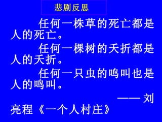 悲剧反思   任何一株草的死亡都是人的死亡。        任何一棵树的夭折都是人的夭折。 任何一只虫的鸣叫也是人的鸣叫。                    —— 刘亮程《一个人村庄》 