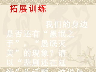 拓展训练 我们的身边是否还有“愚氓之手”，“愚氓灭美”的现象？请以“悲剧还在延续”为话题，说说身边的“悲剧”。 