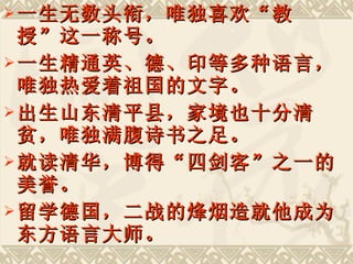 一生无数头衔，唯独喜欢“教授”这一称号。 一生精通英、德、印等多种语言，唯独热爱着祖国的文字。 出生山东清平县，家境也十分清贫，唯独满腹诗书之足。 就读清华，博得“四剑客”之一的美誉。 留学德国，二战的烽烟造就他成为东方语言大师。 