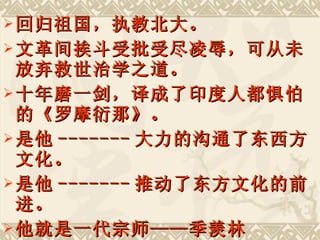 回归祖国，执教北大。 文革间挨斗受批受尽凌辱，可从未放弃救世治学之道。 十年磨一剑，译成了印度人都惧怕的《罗摩衍那》。 是他 ------- 大力的沟通了东西方文化。 是他 ------- 推动了东方文化的前进。 他就是一代宗师——季羡林 