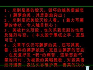 1 、悲剧是美的毁灭。毁坏的越美便越悲。（藤萝愈美，其悲剧愈突出） 2 、悲剧是把美毁灭给人看。（着力写藤萝的惨状，令人触目惊心） 3 、美被什么所毁，也关系到悲剧的性质及强烈与否。（本文毁于愚氓之手，更显可悲） 4 、文章不仅仅写藤萝的美，还写其真、善，这样的藤萝被毁，更显古藤萝的悲剧，在反复抒发 “我”的痛苦，渲染悲剧气氛的同时，为被毁的美唱挽歌，对毁美者进行遣责，表达矢志维护真、善美的决心。 