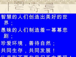 智慧的人们创造出美好的世界； 愚昧的人们制造着一幕幕悲剧； 珍爱环境，善待自然； 共同生存，共同发展！ 让悲剧不要在我们手中重现！ 教师寄语 