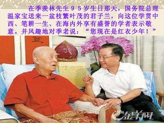 　　　在季羡林先生９５岁生日那天，国务院总理温家宝送来一盆枝繁叶茂的君子兰，向这位学贯中西、笔耕一生、在海内外享有盛誉的学者表示敬意。并风趣地对季老说：“您现在是红衣少年！” 