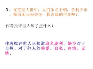3 、 在茫茫人世中，人们争名于朝，争利于市，哪有闲心来关怀一棵古藤的生死呢？   作者批评世人缺了点什么？  作者批评世人只知道 追名逐利 ， 缺少 对于自然、对于他人的 关爱 、 自私、冷漠、无情 。   