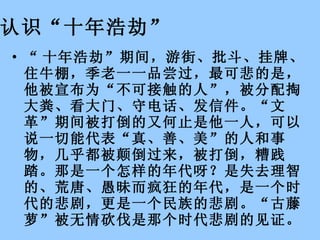 认识“十年浩劫”   “ 十年浩劫”期间，游街、批斗、挂牌、住牛棚，季老一一品尝过，最可悲的是，他被宣布为“不可接触的人”，被分配掏大粪、看大门、守电话、发信件。“文革”期间被打倒的又何止是他一人，可以说一切能代表“真、善、美”的人和事物，几乎都被颠倒过来，被打倒，糟践踏。那是一个怎样的年代呀？是失去理智的、荒唐、愚昧而疯狂的年代，是一个时代的悲剧，更是一个民族的悲剧。“古藤萝”被无情砍伐是那个时代悲剧的见证。　　  