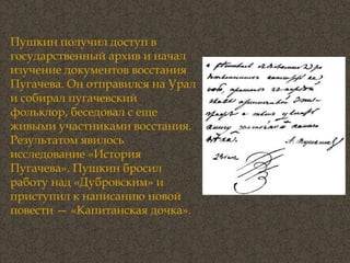 Пушкин получил доступ в государственный архив и начал изучение документов восстания Пугачева. Он отправился на Урал и собирал пугачевский фольклор, беседовал с еще живыми участниками восстания. Результатом явилось исследование «История Пугачева». Пушкин бросил работу над «Дубровским» и приступил к написанию новой повести — «Капитанская дочка». 
