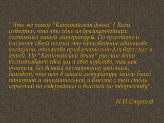 "Что же такое "Капитанская дочка"? Всем известно, что это одно из драгоценнейших достояний нашей литературы. По простоте и чистоте своей поэзии это произведение одинаково доступно, одинаково привлекательно для взрослых и детей. На "Капитанской дочке" русские дети воспитывают свой ум и свое чувство, так как учителя, без всяких посторонних указаний, находят, что нет в нашей литературе книги более понятной и занимательной и вместе с тем столь серьезной по содержанию и высокой по творчеству". Н.Н.Страхов 