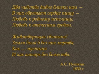 Два чувства дивно близки нам —  В них обретает сердце пищу —  Любовь к родному пепелищу,  Любовь к отеческим гробам.  Животворящая святыня!  Земля была б без них мертва,  Как … пустыня  И как алтарь без божества.   А.С. Пушкин  1830 г.  