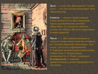 Долг  — то же, что обязанность.  Человек долга —  тот, кто честно выполняет свои обязательства. Совесть   — чувство нравственной ответственности за свое поведение перед окружающими людьми, обществом.  Со спокойной совестью  делать что-нибудь (будучи уверенным в своей правоте). Честь  — 1. Достойные уважения и гордости моральные качества человека, его соответствующие принципы.  Долг чести. Суд чести  (офицерский).  2. Хорошая, незапятнанная репутация, доброе имя. 3. Целомудрие, непорочность. 4. Почет, уважение. Благородство  — высокая нравственность, самоотверженность и честность. 