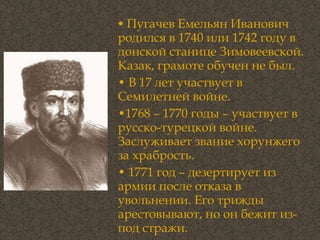 Пугачев Емельян Иванович родился в 1740 или 1742 году в донской станице Зимовеевской. Казак, грамоте обучен не был.  В 17 лет участвует в Семилетней войне.  1768 – 1770 годы – участвует в русско-турецкой войне. Заслуживает звание хорунжего за храбрость.  1771 год – дезертирует из армии после отказа в увольнении. Его трижды арестовывают, но он бежит из-под стражи. 