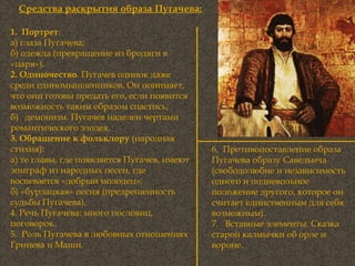 1.  Портрет : а) глаза Пугачева; б) одежда (превращение из бродяги в «царя»). 2. Одиночество . Пугачев одинок даже среди единомышленников. Он понимает, что они готовы предать его, если появится возможность таким образом спастись; б)  демонизм. Пугачев наделен чертами романтического злодея. 3. Обращение к фольклору  (народная стихия): а) те главы, где появляется Пугачев, имеют эпиграф из народных песен, где воспевается «добрый молодец»; б) «бурлацкая» песня (предрешенность судьбы Пугачева). 4. Речь Пугачева: много пословиц, поговорок. 5.  Роль Пугачева в любовных отношениях Гринева и Маши. Средства раскрытия образа Пугачева: 6.  Противопоставление образа Пугачева образу Савельича (свободолюбие и независимость одного и подневольное положение другого, которое он считает единственным для себя возможным). 7.  Вставные элементы. Сказка старой калмычки об орле и вороне. 