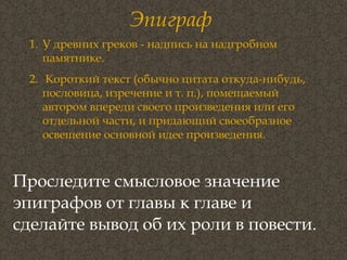 Эпиграф Проследите смысловое значение эпиграфов от главы к главе и сделайте вывод об их роли в повести.   У древних греков - надпись на надгробном памятнике.  Короткий текст (обычно цитата откуда-нибудь, пословица, изречение и т. п.), помещаемый автором впереди своего произведения или его отдельной части, и придающий своеобразное освещение основной идее произведения.  