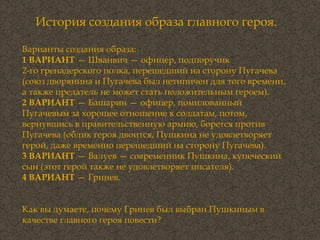 История создания образа главного героя. Варианты создания образа: 1 ВАРИАНТ  — Шванвич — офицер, подпоручик 2-го гренадерского полка, перешедший на сторону Пугачева (союз дворянина и Пугачева был нетипичен для того времени, а также предатель не может стать положительным героем). 2 ВАРИАНТ  — Башарин — офицер, помилованный Пугачевым за хорошее отношение к солдатам, потом, вернувшись в правительственную армию, борется против Пугачева (облик героя двоится, Пушкина не удовлетворяет герой, даже временно перешедший на сторону Пугачева). 3 ВАРИАНТ  — Валуев — современник Пушкина, купеческий сын (этот герой также не удовлетворяет писателя). 4 ВАРИАНТ  — Гринев. Как вы думаете, почему Гринев был выбран Пушкиным в качестве главного героя повести?  