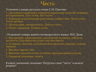 Честь Толковый словарь русского языка С.И. Ожегова:  1. Достойные уважения и гордости моральные качества человека, его принципы.  Дело чести, долг чести. 2. Хорошая незапятнанная репутация, доброе имя.  Честь семьи, честь мундира. 3. Целомудрие, непорочность.  Девичья честь . 4. Почёт, уважение.  Воздать честь . «Толковый словарь живого великорусского языка» В.И. Даля:  1. Внутреннее, нравственное достоинство человека, доблесть, честность, благородство души, чистая совесть. 2. Условное, светское, житейское благородство, нередко ложное, мнимое. 3. Высокое звание, чин. 4. Внешнее доказательство отличия, признак превосходства. 5. Оказание почтения, почёта. В каких значениях понимает Петруша слово “честь” в начале романа? 