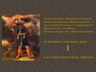 Пугачев впервые появляется в повести  при романтических обстоятельствах,  «в мутном кружеве метели»  , второй раз он предстает уже  «государем»  .  Пушкин создает этот образ постепенно:  от внешнего описания героя   к его психологическому портрету.  