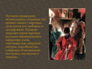 Пугачев справедлив, великодушен, отзывчив. Он кровно связан с народом, пользуется его любовью и поддержкой. Пушкин наделяет героя чертами русского национального характера: умом, сметливостью, широтой натуры, способностью совершать благородные поступки, смелостью и отвагой.  