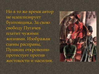 Но в то же время автор не идеализирует бунтовщика. За свою свободу Пугачев платит чужими жизнями. Изображая сцены расправы, Пушкин откровенно протестует против жестокости и насилия. 