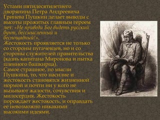 Устами пятидесятилетнего дворянина Петра Андреевича Гринева Пушкин делает выводы с высоты прожитых главным героем лет:  «Не приведи Бог видеть русский бунт, бессмысленный и беспощадный!». Ж естокость проявляется не только со стороны пугачевцев, но и со стороны служителей правительства (казнь капитана Миронова и пытка пленного башкирца). Самое страшное, по мысли Пушкина, то, что насилие и жестокость становятся жизненной нормой и почти ни у кого не вызывают жалости, сочувствия и милосердия. Жестокость порождает жестокость, и оправдать ее невозможно никакими высокими идеями. 