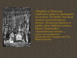 «Впервые у Пушкина появилась героиня, борющаяся за счастье. И борьба эта была лишена эгоистического начала. Поэтому Пушкин и назвал свою повесть именем Маши Мироновой - «Капитанская дочка»  , -  писал исследователь пушкинского творчества Г.П. Макогоненко. 