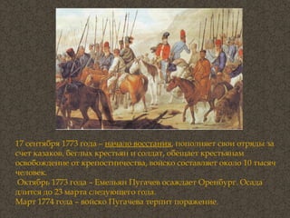 17 сентября 1773 года –  начало восстания , пополняет свои отряды за счет казаков, беглых крестьян и солдат, обещает крестьянам освобождение от крепостничества, войско составляет около 10 тысяч человек.  Октябрь 1773 года – Емельян Пугачев осаждает Оренбург. Осада длится до 23 марта следующего года.  Март 1774 года – войско Пугачева терпит поражение.   