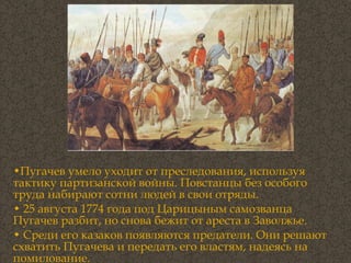 Пугачев умело уходит от преследования, используя тактику партизанской войны. Повстанцы без особого труда набирают сотни людей в свои отряды.  25 августа 1774 года под Царицыным самозванца Пугачев разбит, но снова бежит от ареста в Заволжье.  Среди его казаков появляются предатели. Они решают схватить Пугачева и передать его властям, надеясь на помилование.  