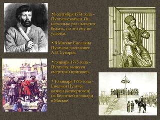 8 сентября 1774 года – Пугачев схвачен. Он несколько раз пытается бежать, но это ему не удается.  В Москву Емельяна Пугачева доставляет А.В. Суворов.  9 января 1775 года – Пугачеву вынесен смертный приговор.  10 января 1775 года – Емельян Пугачев казнен (четвертован) на Болотной площади в Москве.  