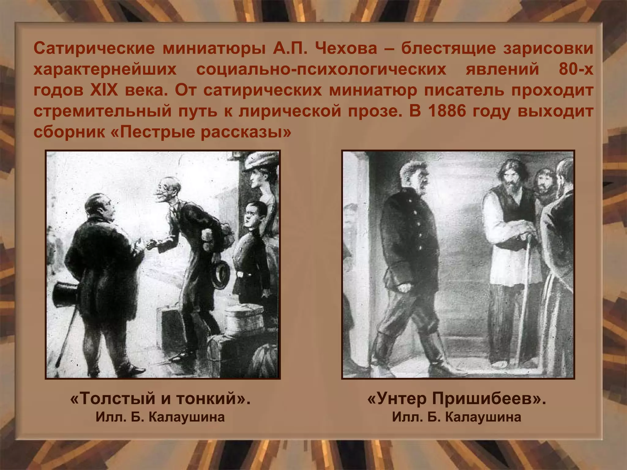 Сатирические миниатюры А.П. Чехова – блестящие зарисовки характернейших социально-психологических явлений 80-х годов  XIX  века. От сатирических миниатюр писатель проходит стремительный путь к лирической прозе. В 1886 году выходит сборник «Пестрые рассказы» «Толстый и тонкий».  Илл. Б. Калаушина «Унтер Пришибеев».  Илл. Б. Калаушина 