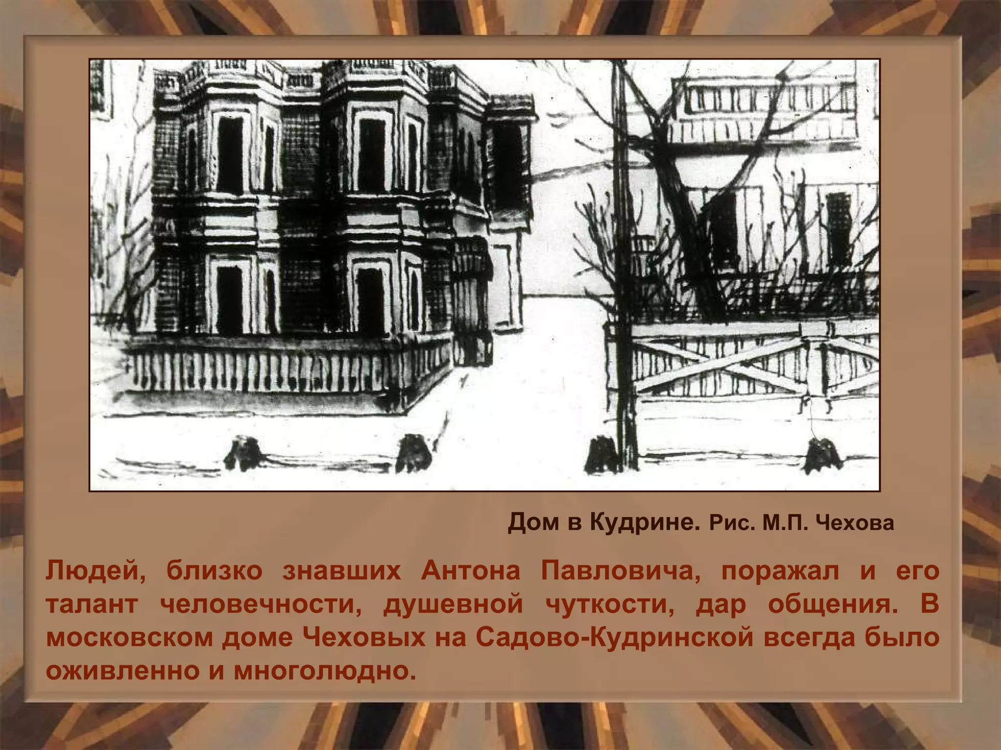 Людей, близко знавших Антона Павловича, поражал и его талант человечности, душевной чуткости, дар общения. В московском доме Чеховых на Садово-Кудринской всегда было оживленно и многолюдно. Дом в Кудрине.   Рис. М.П. Чехова 