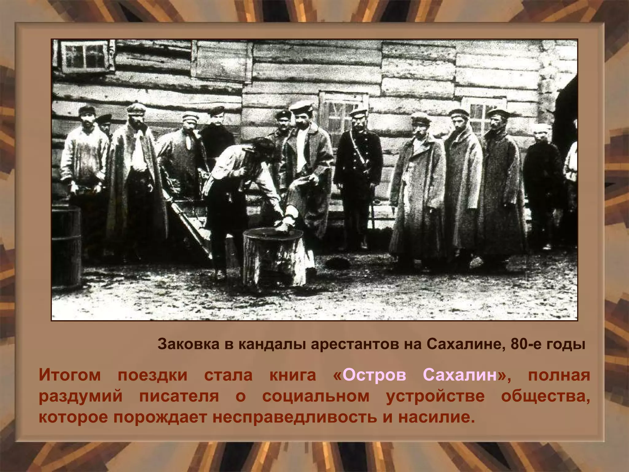 Итогом поездки стала книга « Остров Сахалин », полная раздумий писателя о социальном устройстве общества, которое порождает несправедливость и насилие. Заковка в кандалы арестантов на Сахалине, 80-е годы 