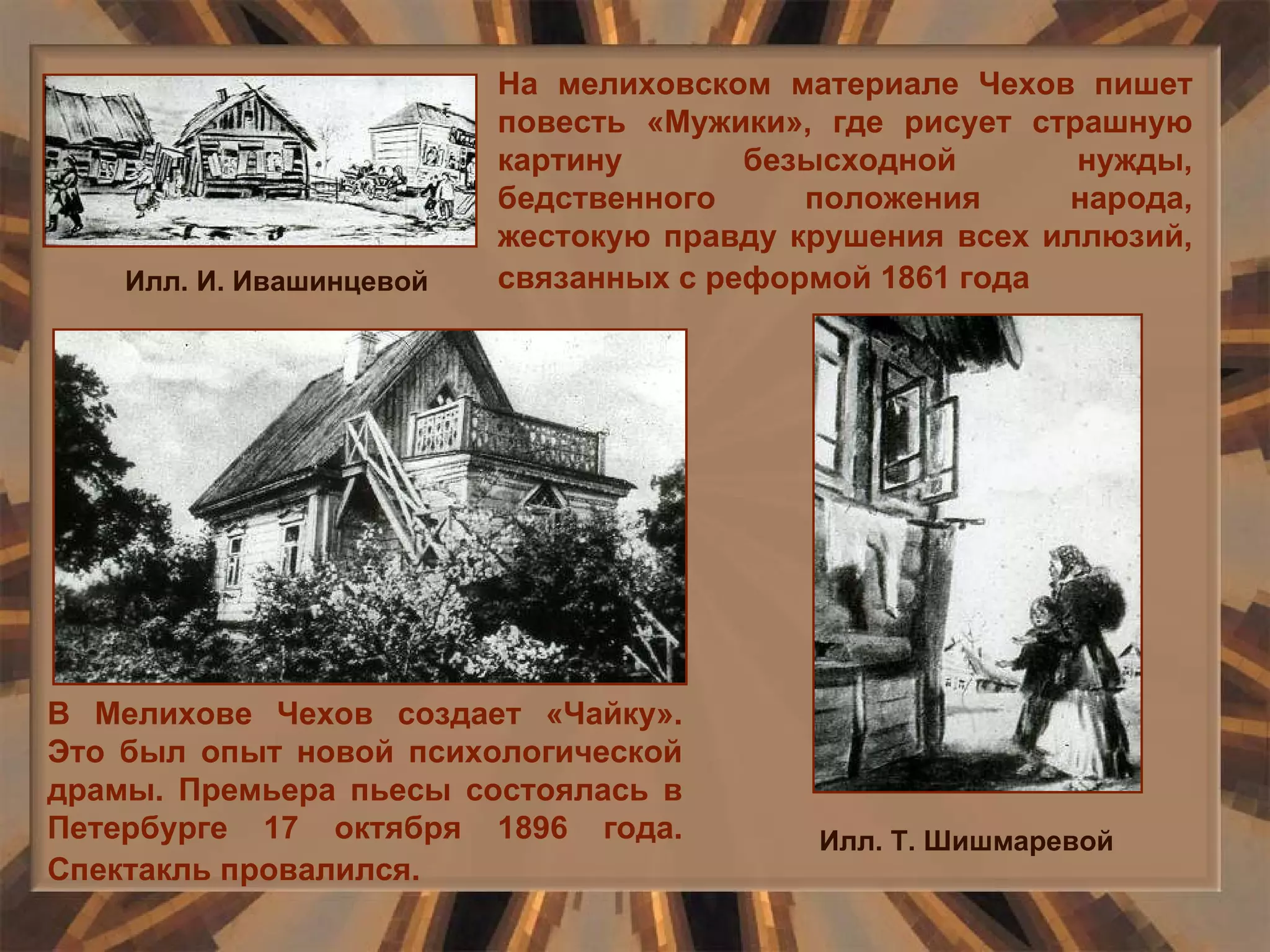 В Мелихове Чехов создает «Чайку». Это был опыт новой психологической драмы. Премьера пьесы состоялась в Петербурге 17 октября 1896 года. Спектакль провалился.   На мелиховском материале Чехов пишет повесть «Мужики», где рисует страшную картину безысходной нужды, бедственного положения народа, жестокую правду крушения всех иллюзий, связанных с реформой 1861 года   Илл. Т. Шишмаревой Илл. И. Ивашинцевой 