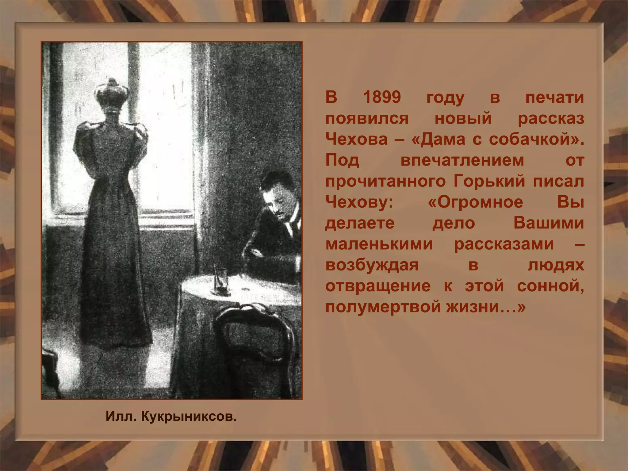Илл. Кукрыниксов. В 1899 году в печати появился новый рассказ Чехова – «Дама с собачкой». Под впечатлением от прочитанного Горький писал Чехову: «Огромное Вы делаете дело Вашими маленькими рассказами – возбуждая в людях отвращение к этой сонной, полумертвой жизни…» 